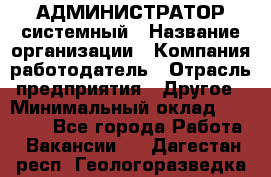 АДМИНИСТРАТОР системный › Название организации ­ Компания-работодатель › Отрасль предприятия ­ Другое › Минимальный оклад ­ 25 000 - Все города Работа » Вакансии   . Дагестан респ.,Геологоразведка п.